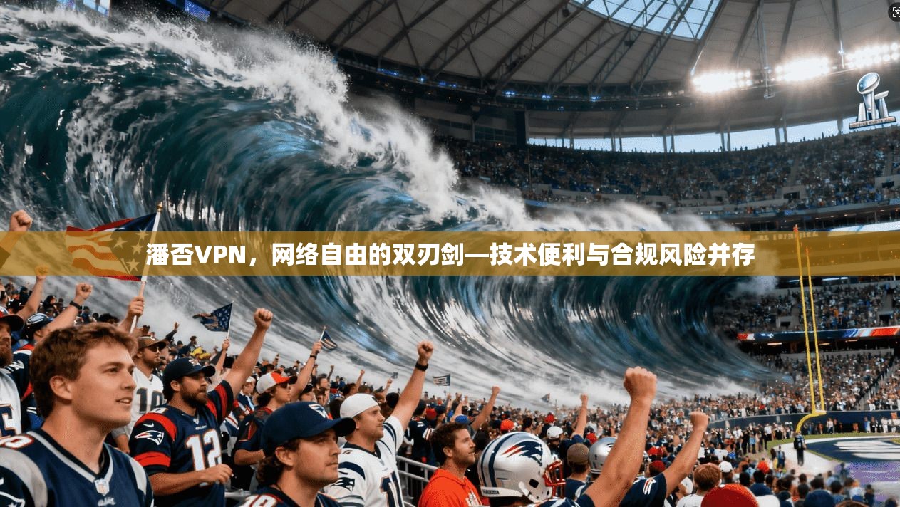 潘否VPN，网络自由的双刃剑—技术便利与合规风险并存