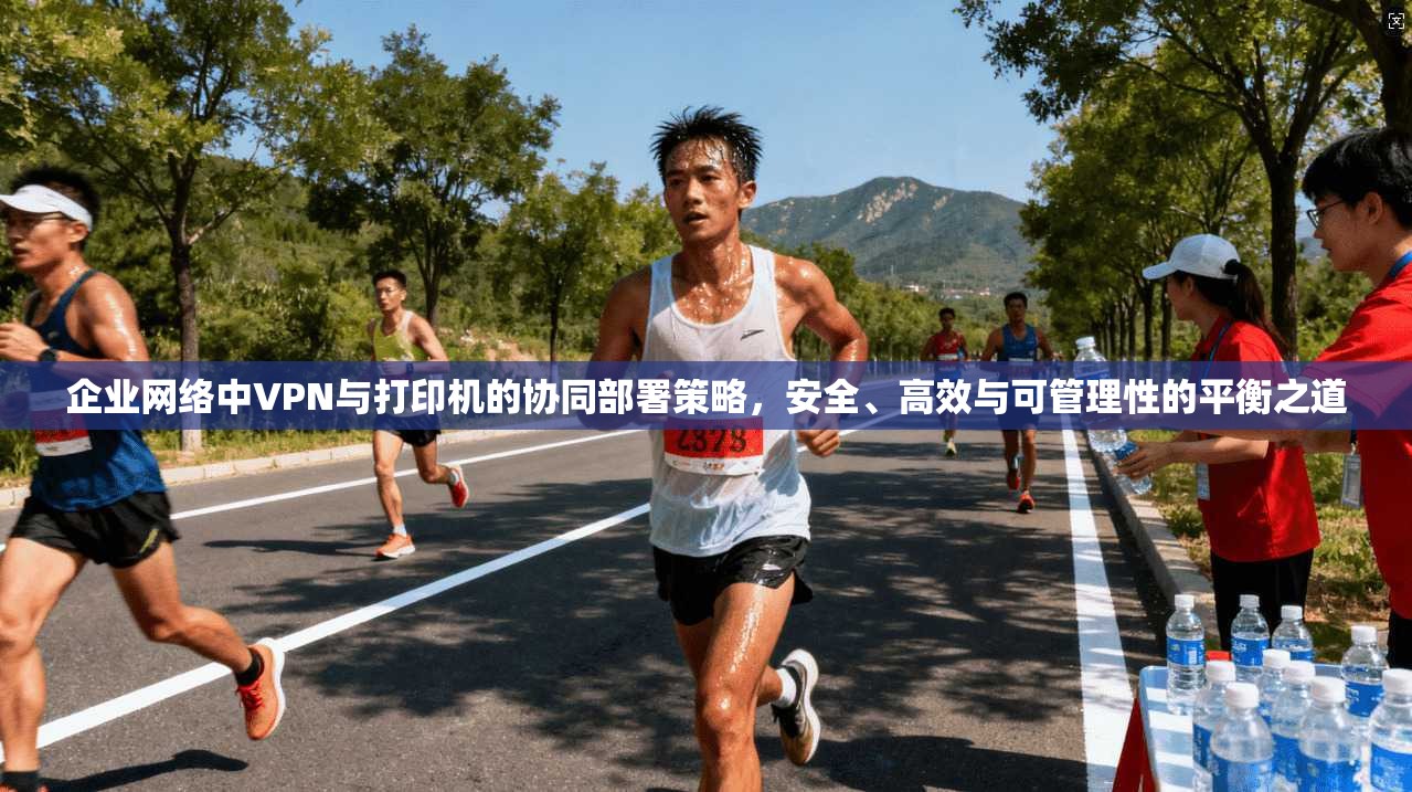 企业网络中VPN与打印机的协同部署策略,安全、高效与可管理性的平衡之道