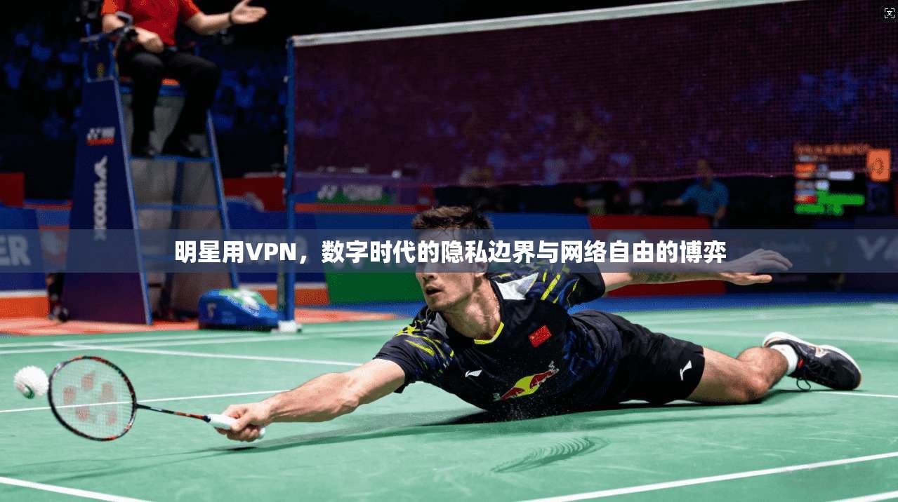 明星用VPN，数字时代的隐私边界与网络自由的博弈