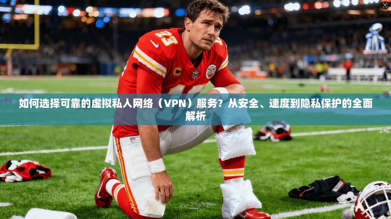 如何选择可靠的虚拟私人网络（VPN）服务？从安全、速度到隐私保护的全面解析