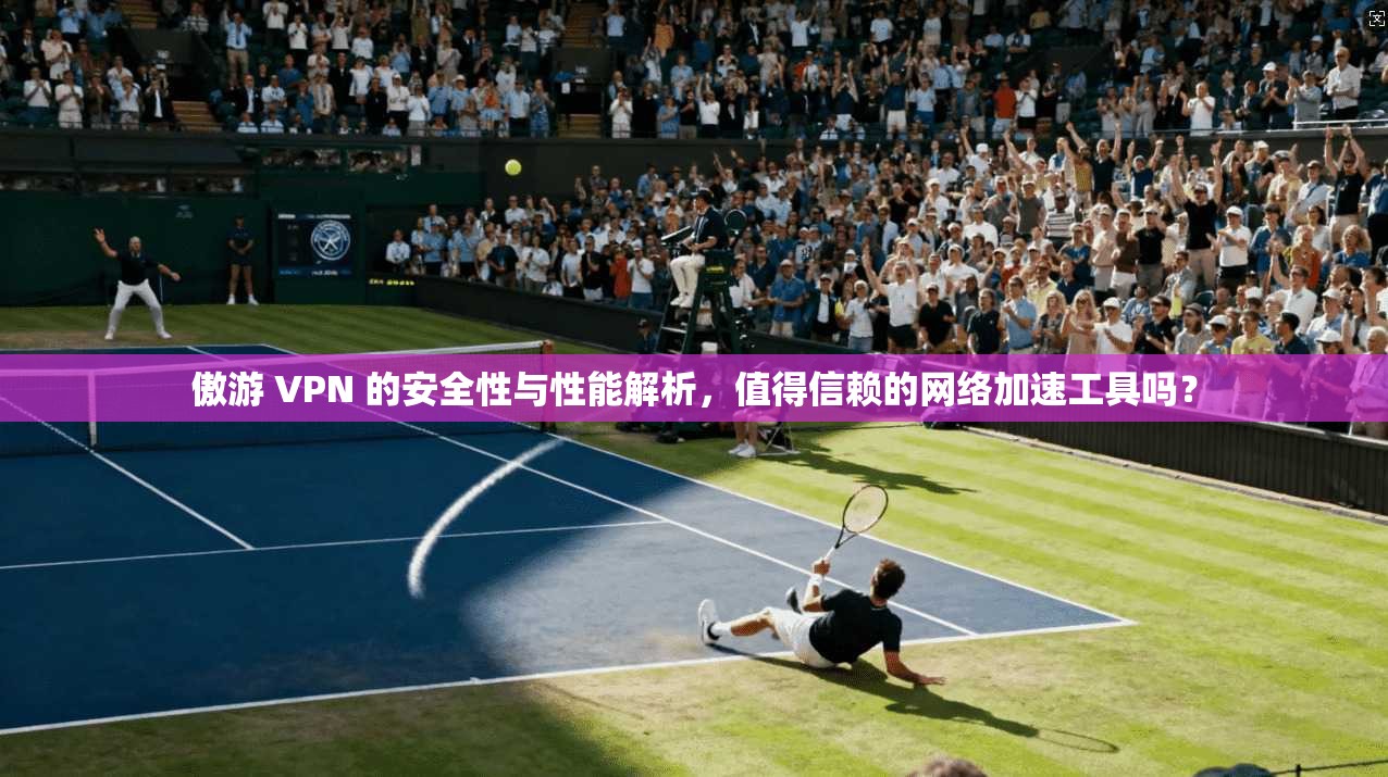 傲游 VPN 的安全性与性能解析，值得信赖的网络加速工具吗？
