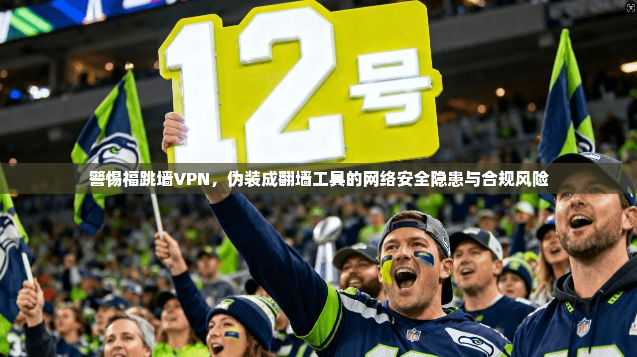 警惕福跳墙VPN,伪装成翻墙工具的网络安全隐患与合规风险