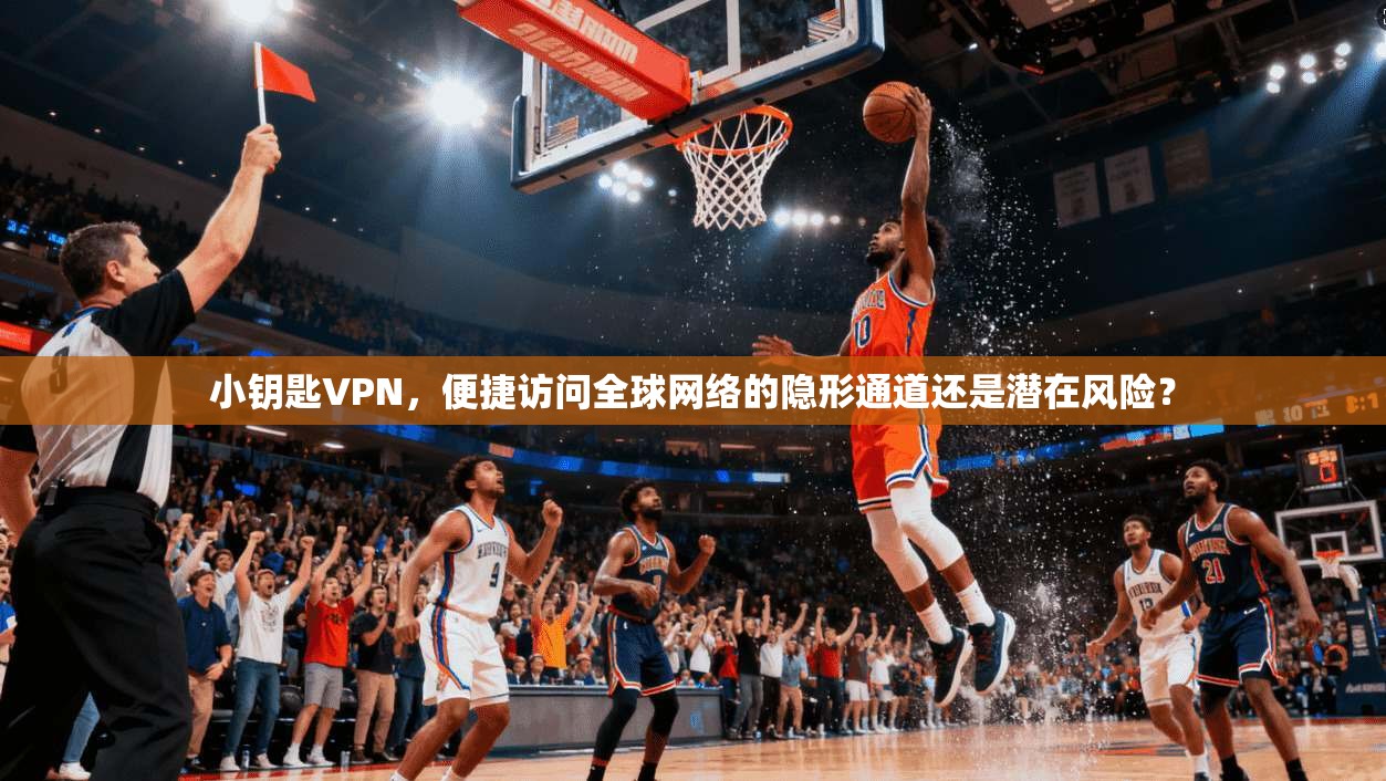小钥匙VPN，便捷访问全球网络的隐形通道还是潜在风险？