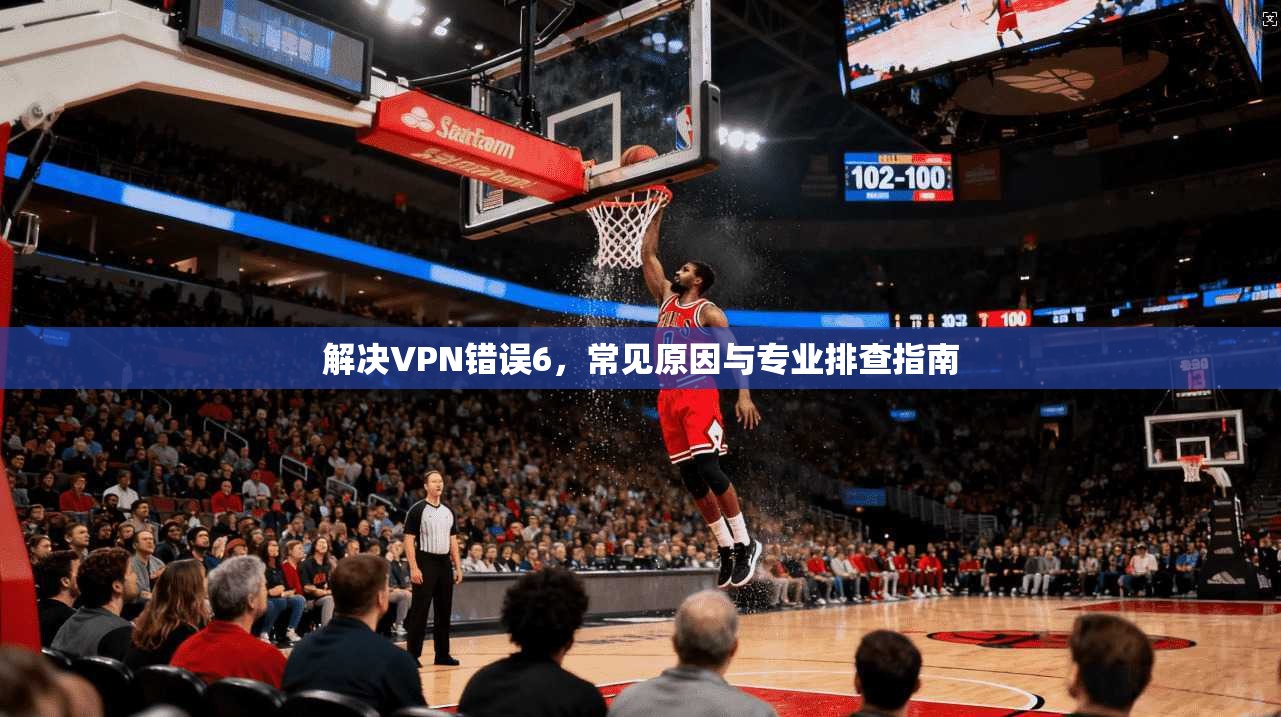 解决VPN错误6，常见原因与专业排查指南
