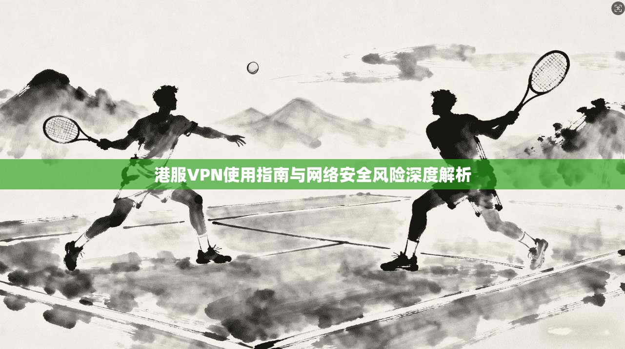 港服VPN使用指南与网络安全风险深度解析