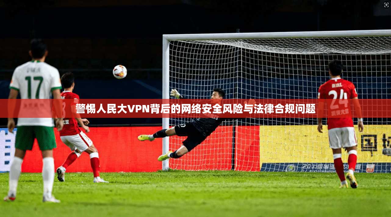 警惕人民大VPN背后的网络安全风险与法律合规问题