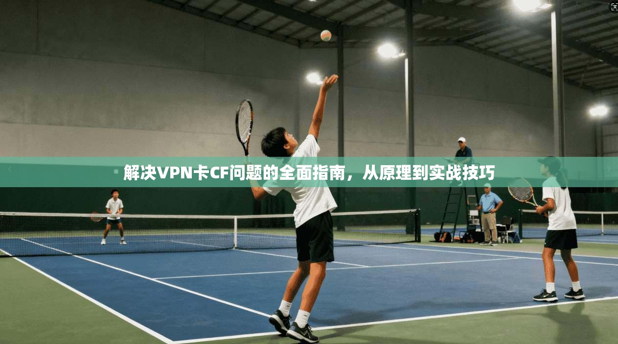 解决VPN卡CF问题的全面指南，从原理到实战技巧