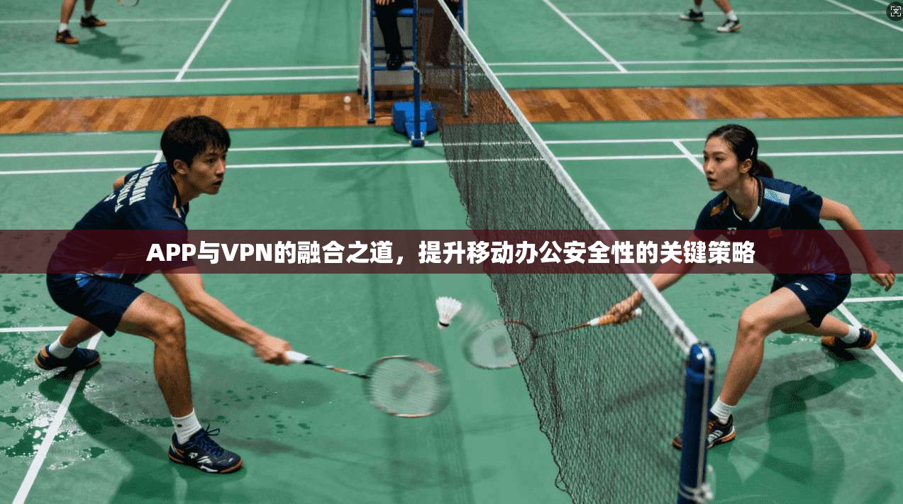 APP与VPN的融合之道,提升移动办公安全性的关键策略