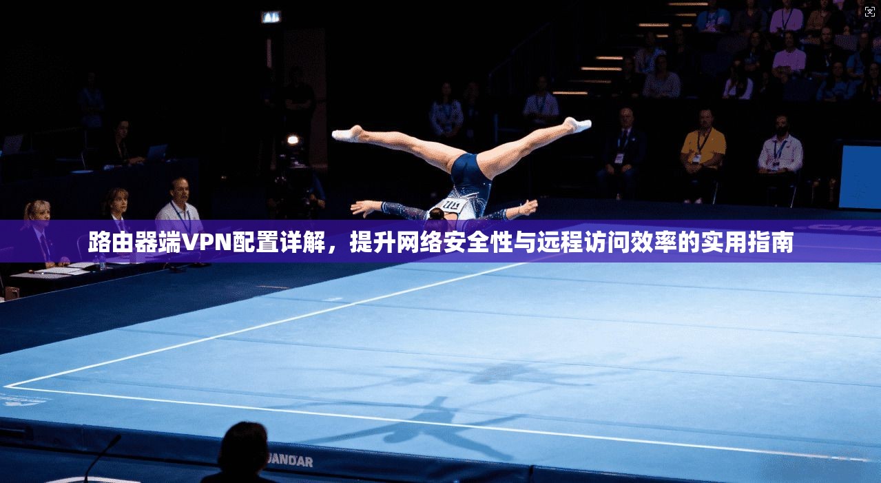 路由器端VPN配置详解,提升网络安全性与远程访问效率的实用指南