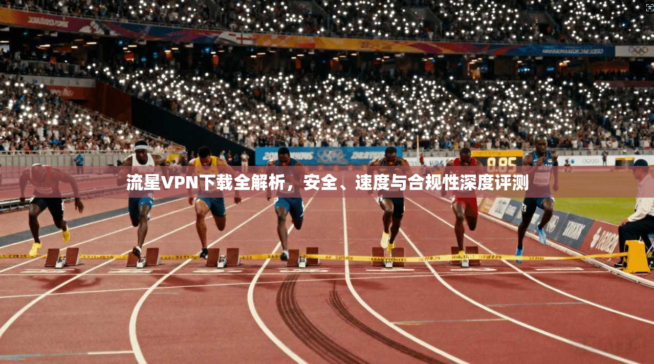 流星VPN下载全解析，安全、速度与合规性深度评测