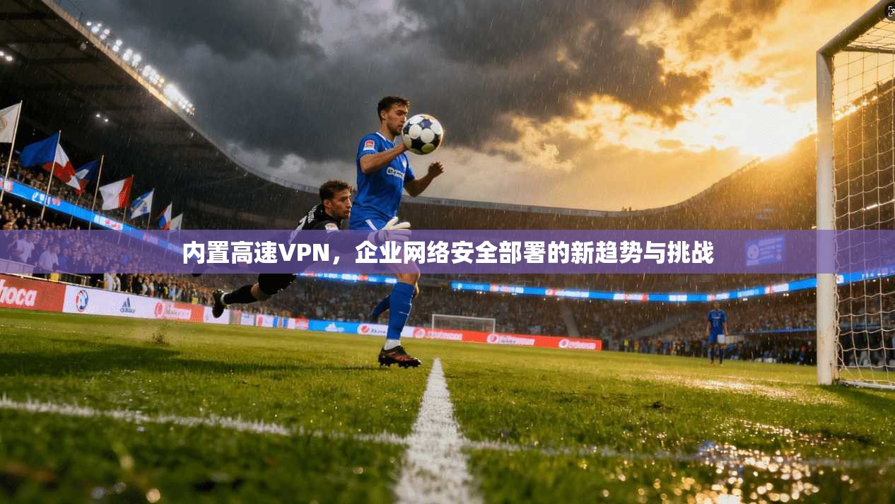 内置高速VPN，企业网络安全部署的新趋势与挑战