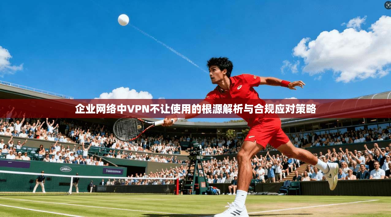 企业网络中VPN不让使用的根源解析与合规应对策略