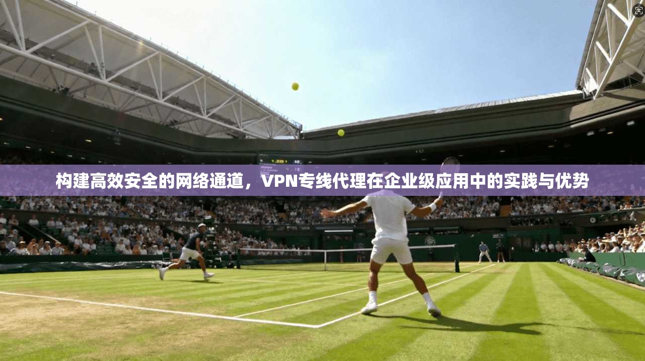 构建高效安全的网络通道，VPN专线代理在企业级应用中的实践与优势