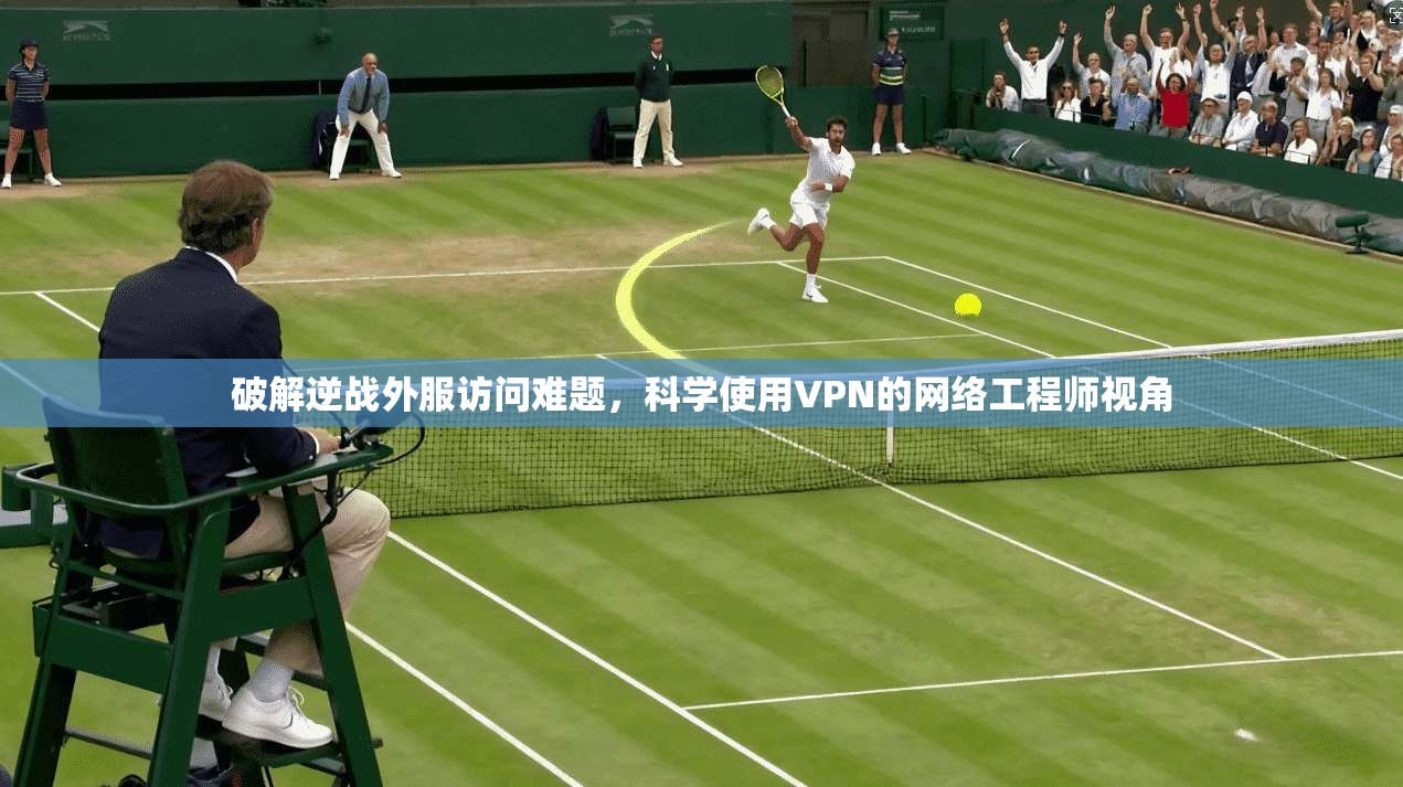 破解逆战外服访问难题，科学使用VPN的网络工程师视角