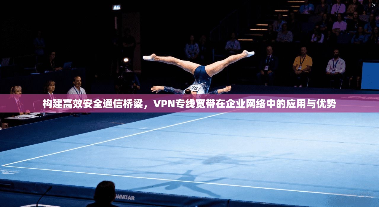 构建高效安全通信桥梁，VPN专线宽带在企业网络中的应用与优势