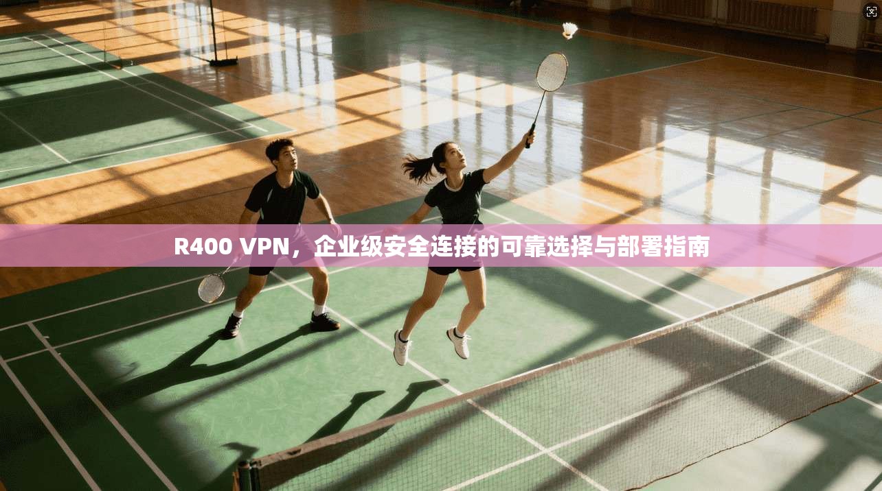 R400 VPN，企业级安全连接的可靠选择与部署指南