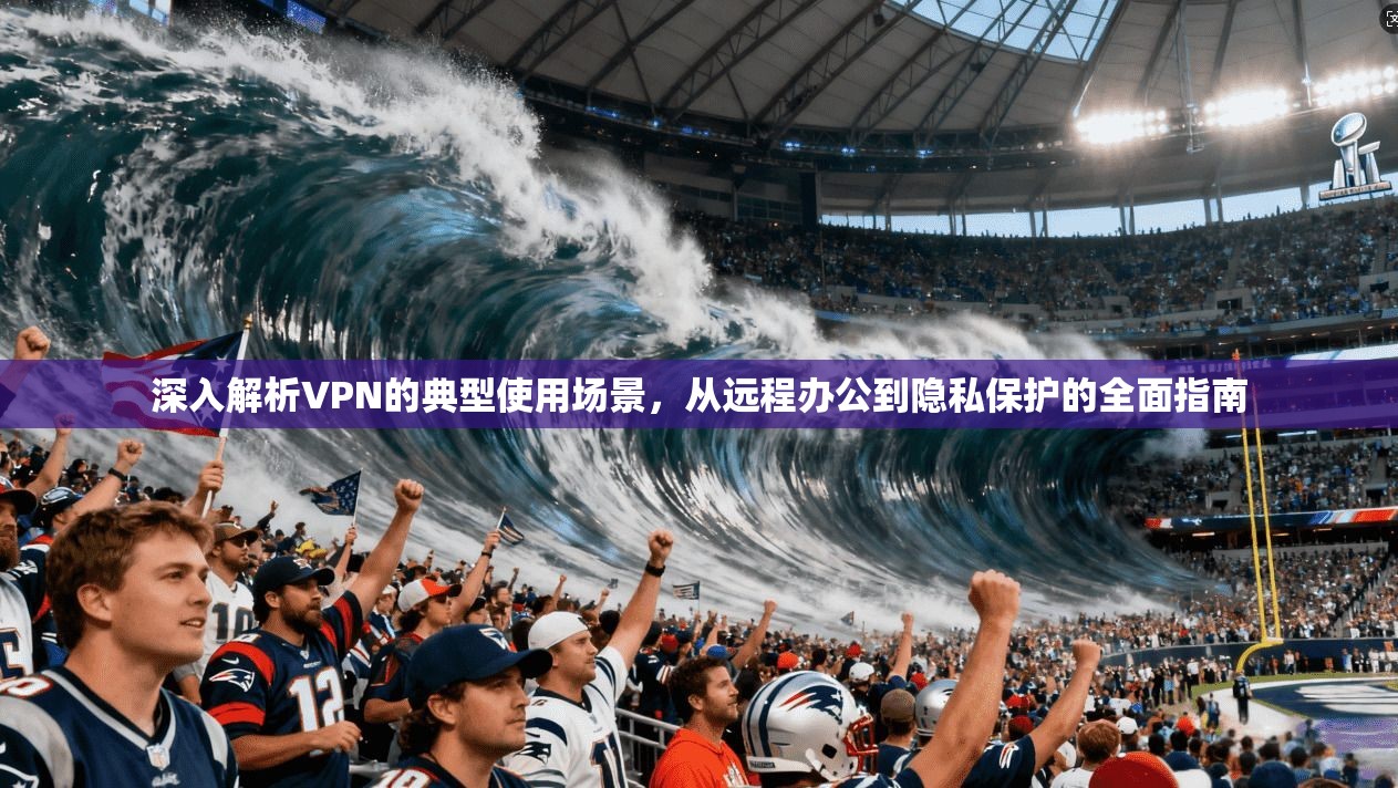 深入解析VPN的典型使用场景，从远程办公到隐私保护的全面指南
