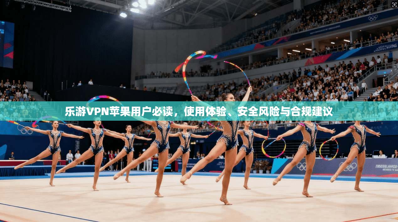 乐游VPN苹果用户必读，使用体验、安全风险与合规建议