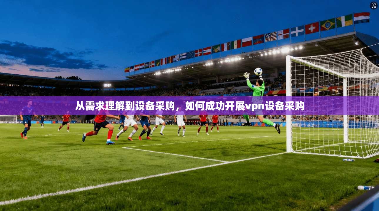 从需求理解到设备采购，如何成功开展vpn设备采购