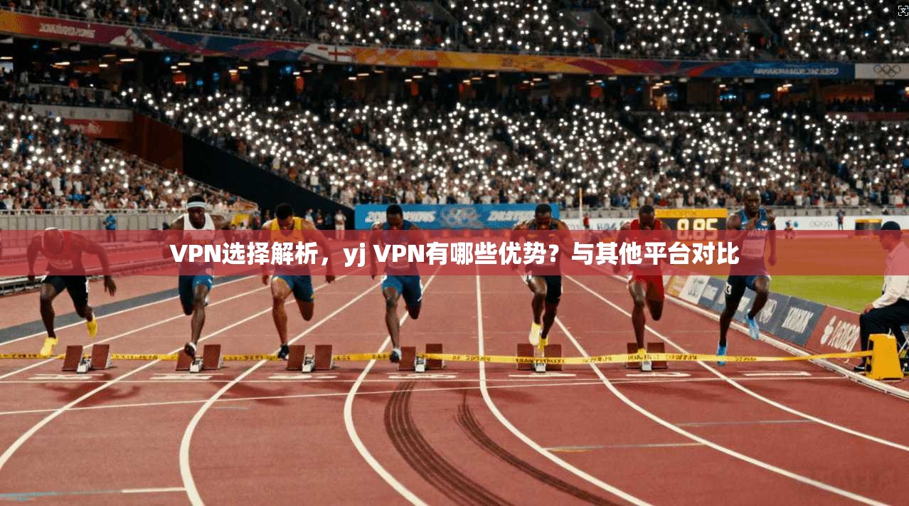 VPN选择解析，yj VPN有哪些优势？与其他平台对比  第1张