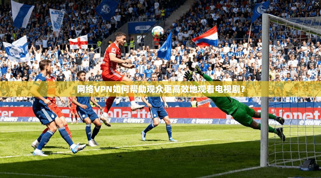 网络VPN如何帮助观众更高效地观看电视剧？