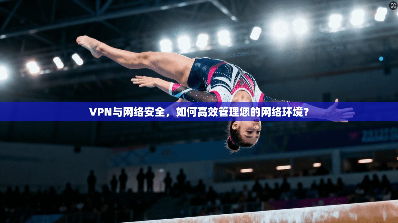 VPN与网络安全,如何高效管理您的网络环境?