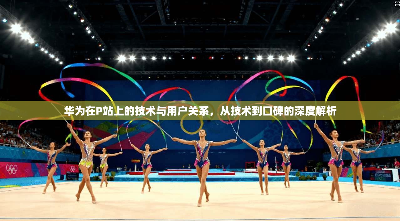 华为在P站上的技术与用户关系，从技术到口碑的深度解析