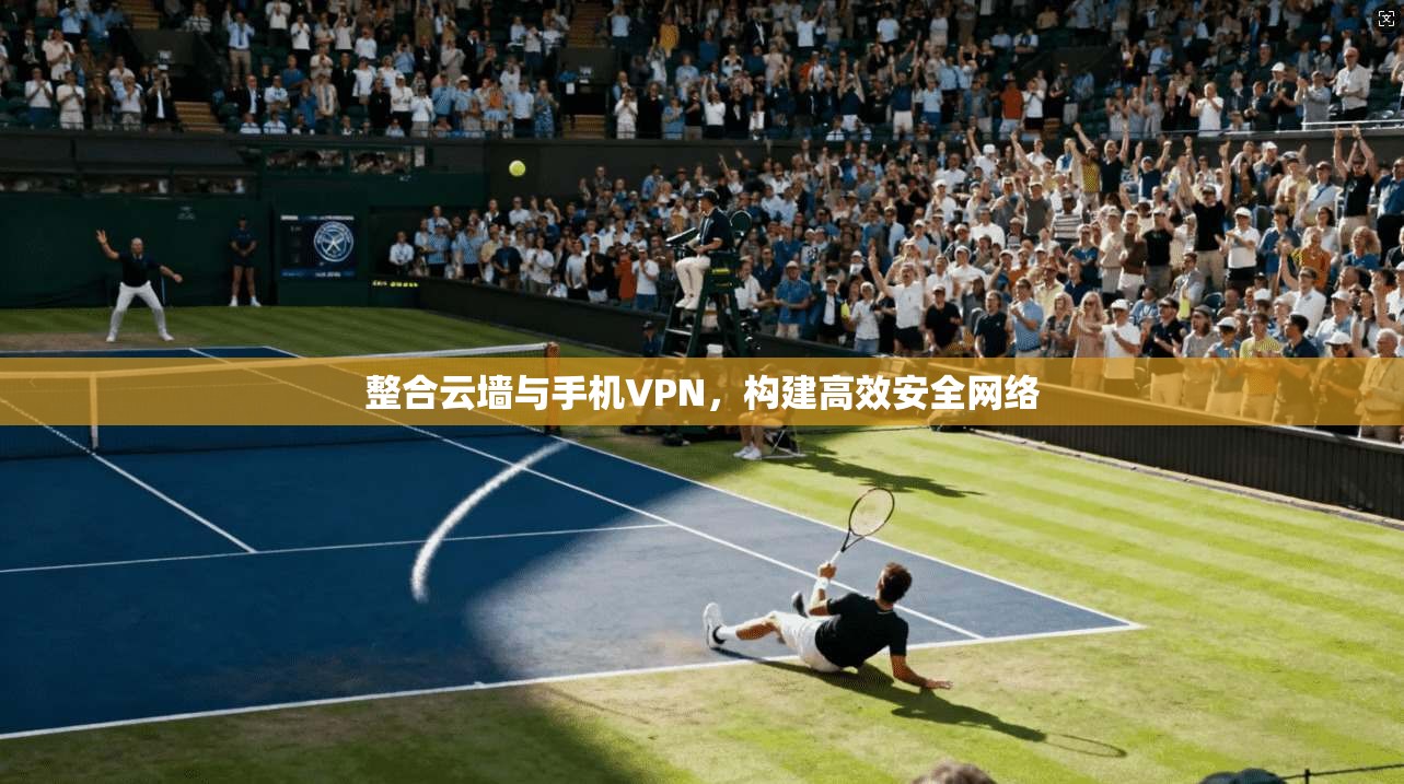 整合云墙与手机VPN，构建高效安全网络