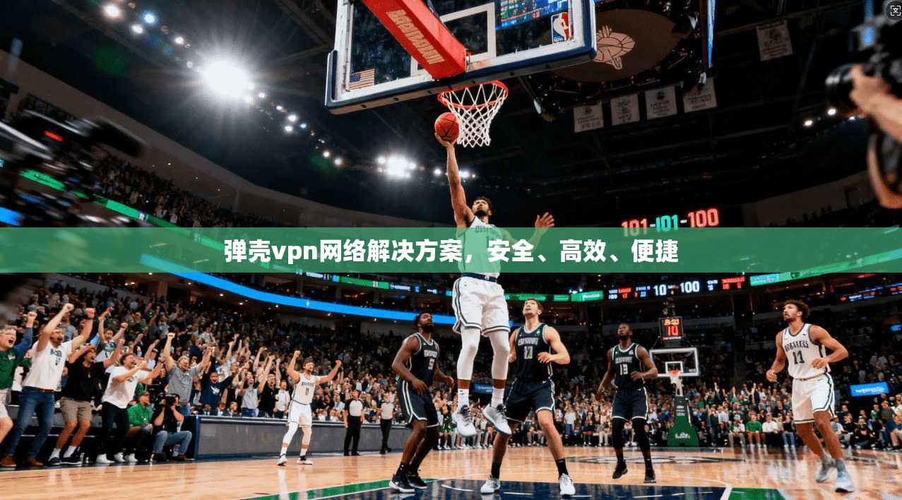 弹壳vpn网络解决方案，安全、高效、便捷