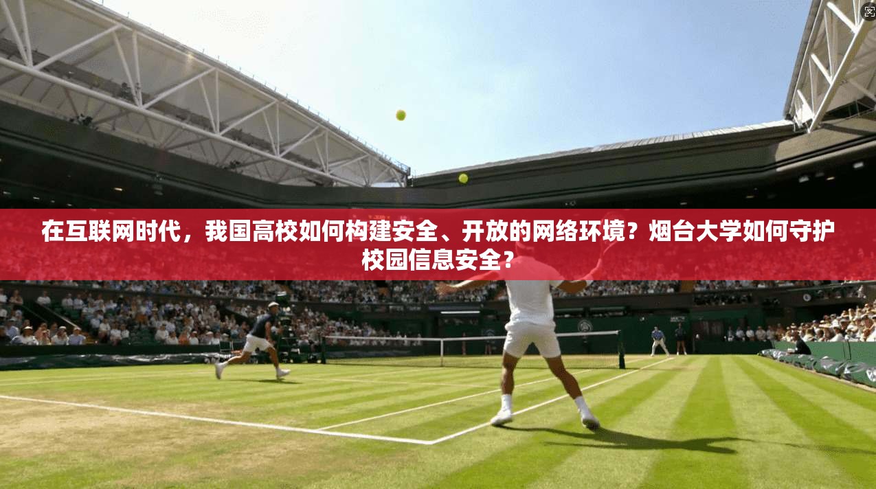 在互联网时代,我国高校如何构建安全、开放的网络环境?烟台大学如何守护校园信息安全?