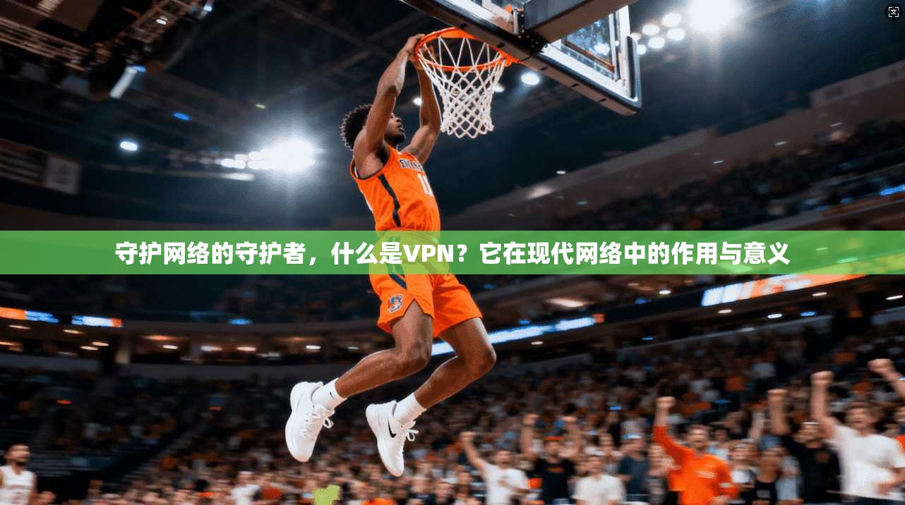 守护网络的守护者，什么是VPN？它在现代网络中的作用与意义