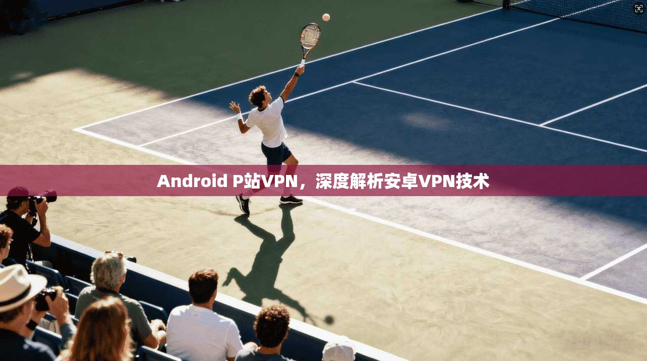 Android P站VPN，深度解析安卓VPN技术