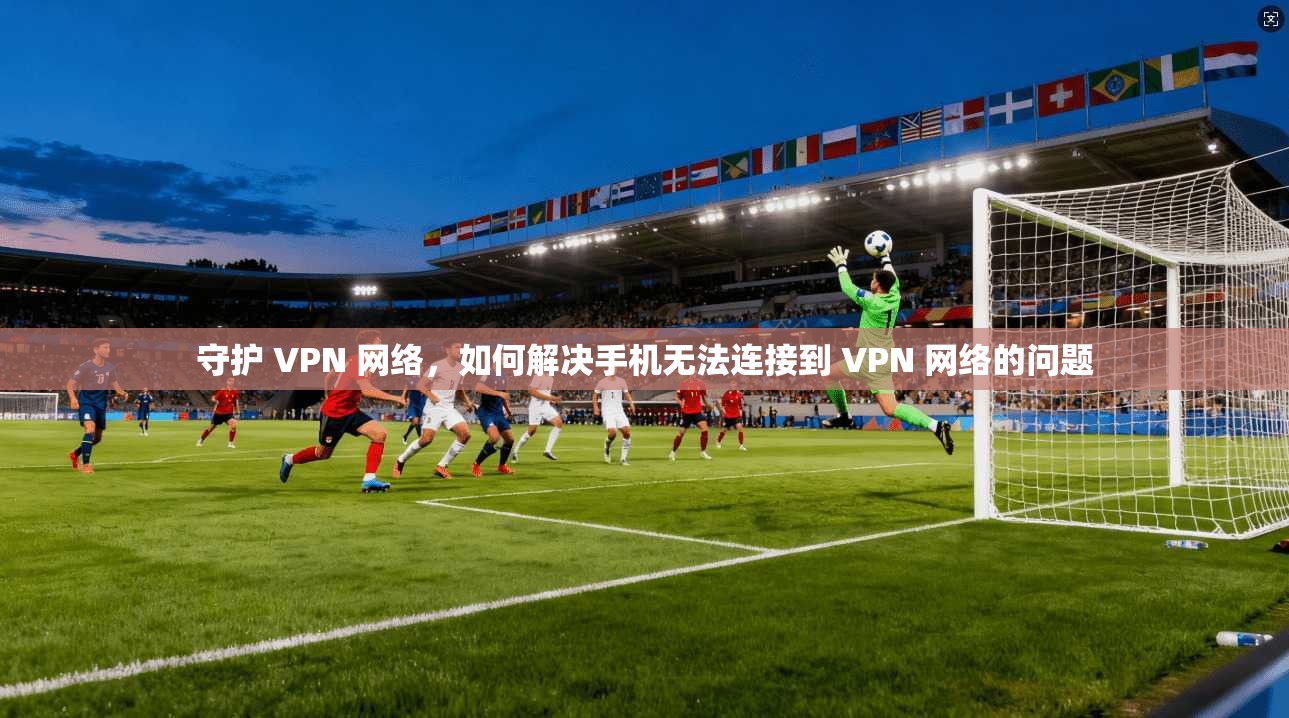 守护 VPN 网络,如何解决手机无法连接到 VPN 网络的问题