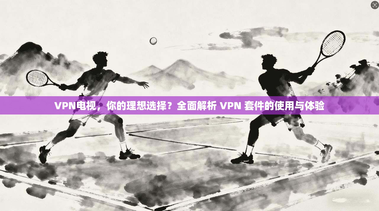 VPN电视，你的理想选择？全面解析 VPN 套件的使用与体验