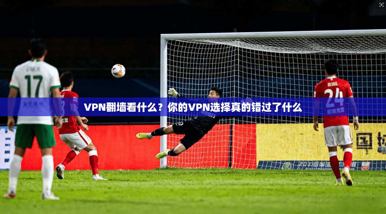 VPN翻墙看什么?你的VPN选择真的错过了什么