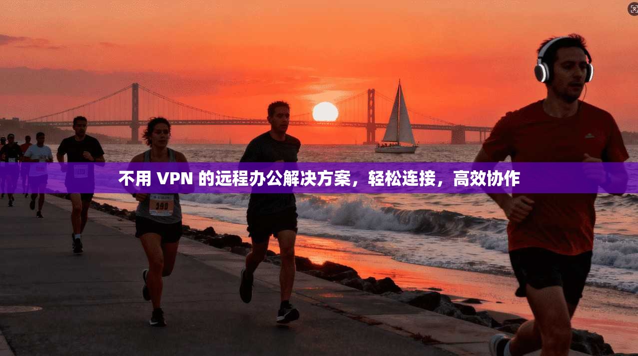 不用 VPN 的远程办公解决方案,轻松连接,高效协作