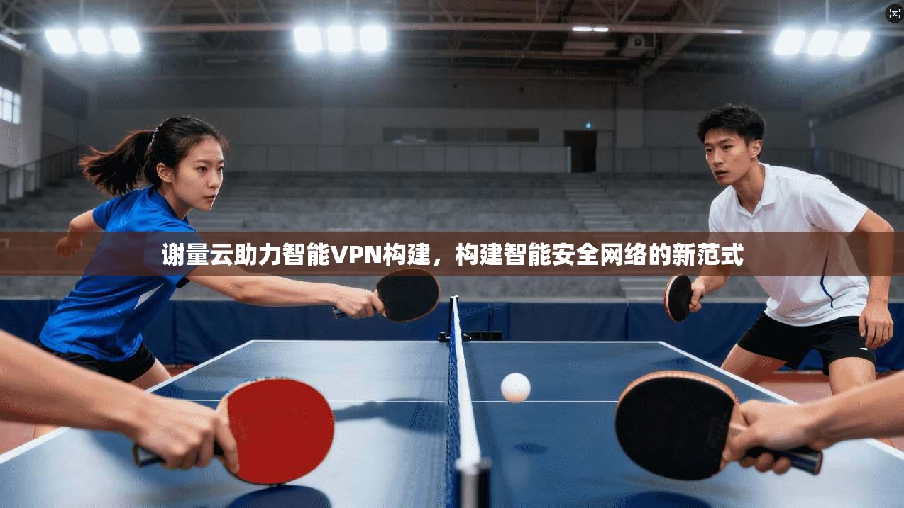谢量云助力智能VPN构建，构建智能安全网络的新范式