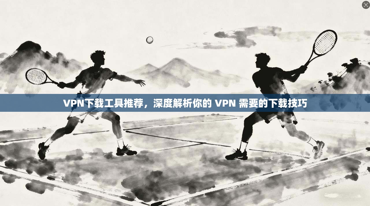 VPN下载工具推荐，深度解析你的 VPN 需要的下载技巧