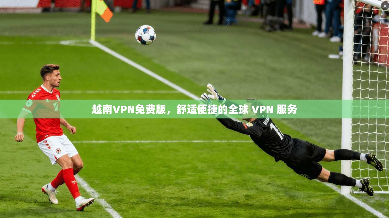 越南VPN免费版，舒适便捷的全球 VPN 服务