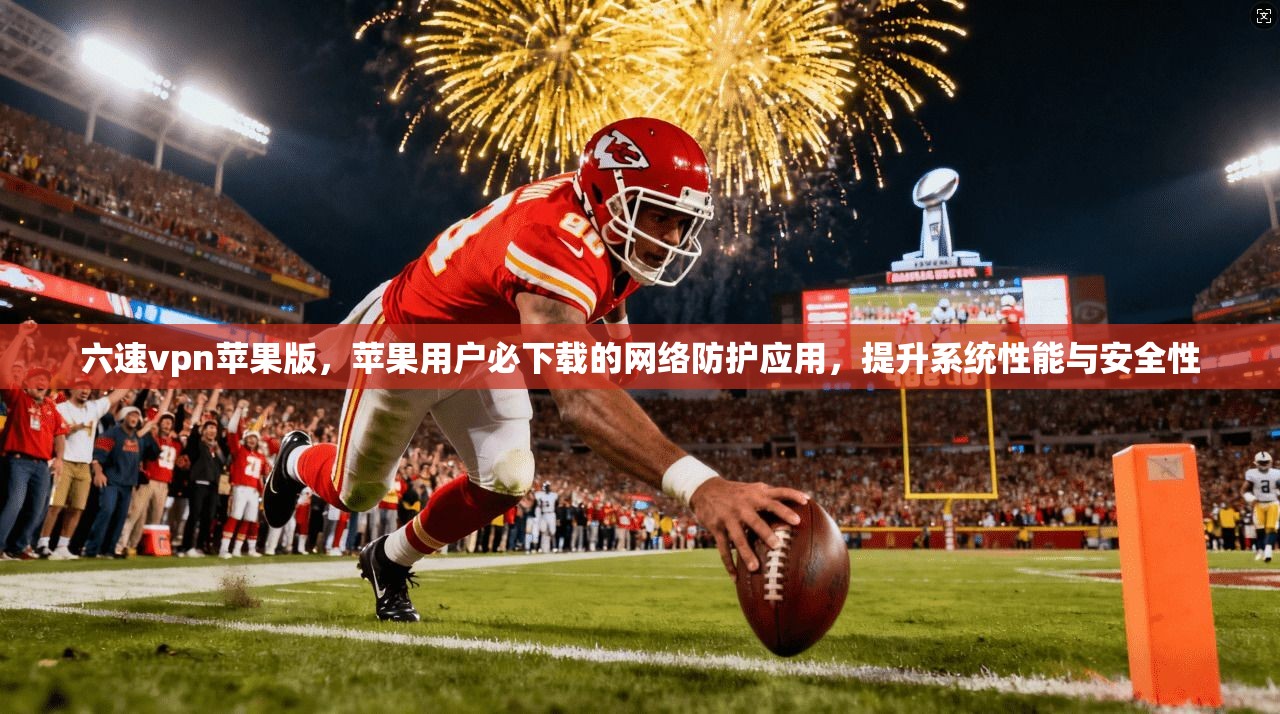六速vpn苹果版，苹果用户必下载的网络防护应用，提升系统性能与安全性