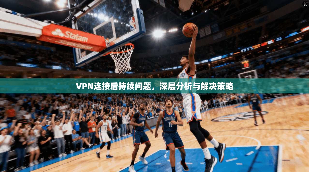 VPN连接后持续问题，深层分析与解决策略