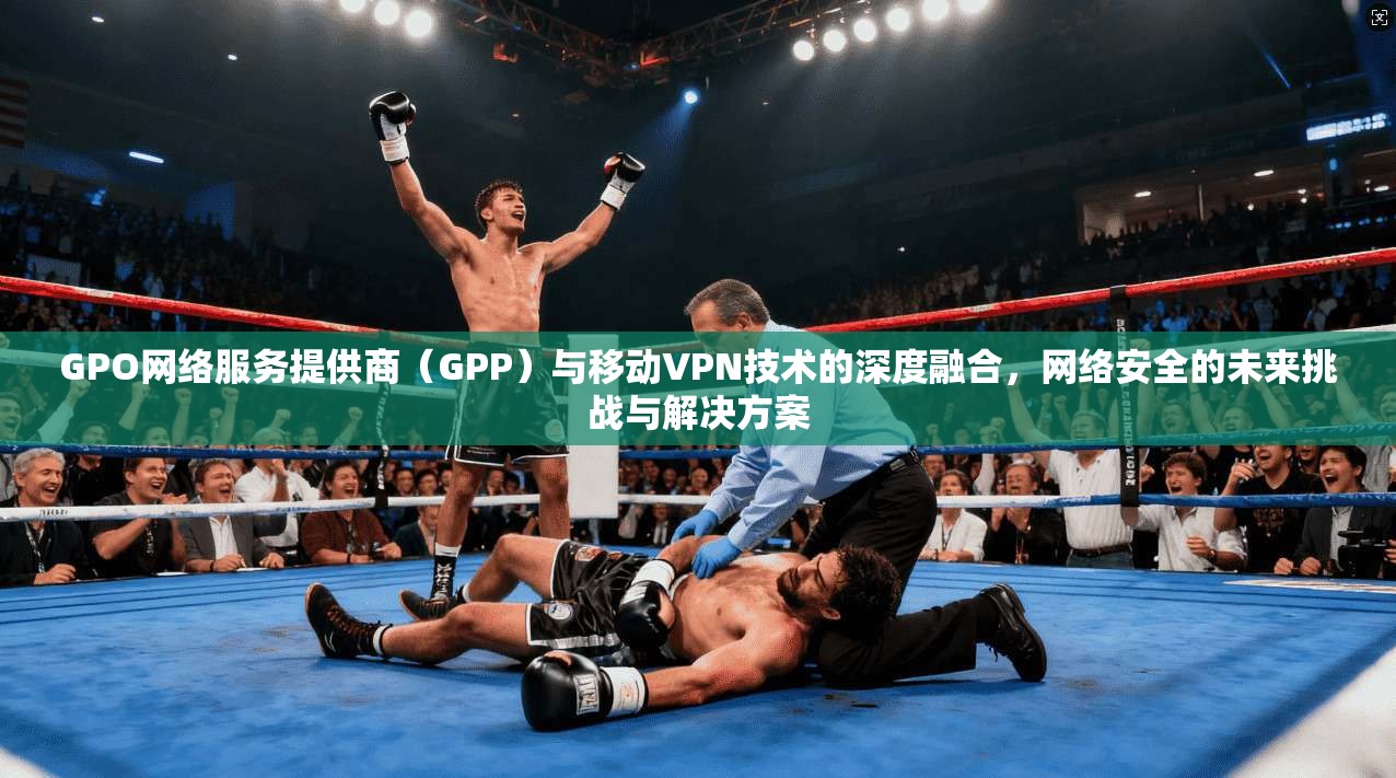 GPO网络服务提供商（GPP）与移动VPN技术的深度融合，网络安全的未来挑战与解决方案