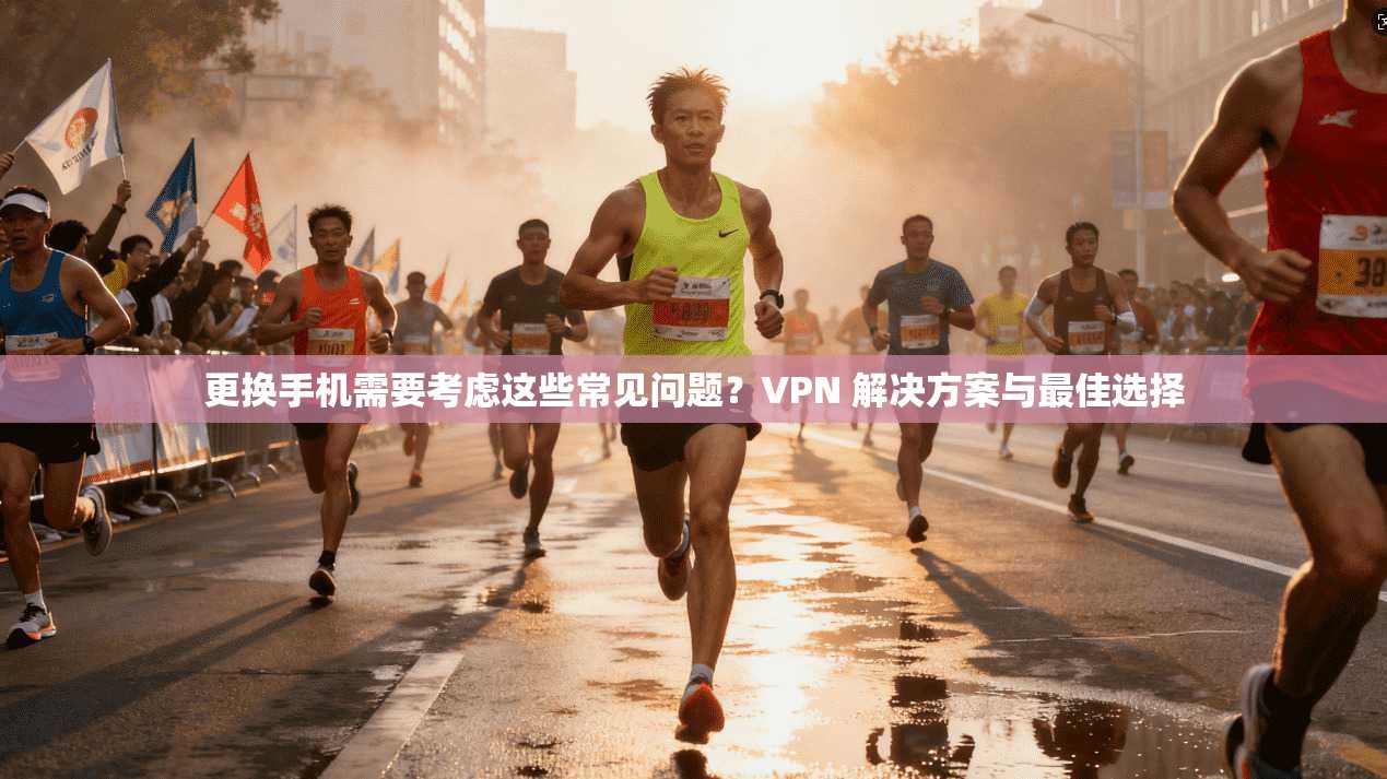 更换手机需要考虑这些常见问题？VPN 解决方案与最佳选择