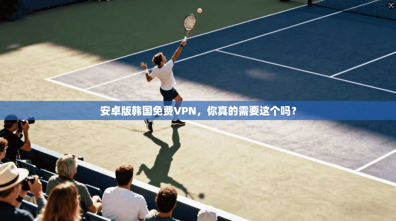 安卓版韩国免费VPN，你真的需要这个吗？