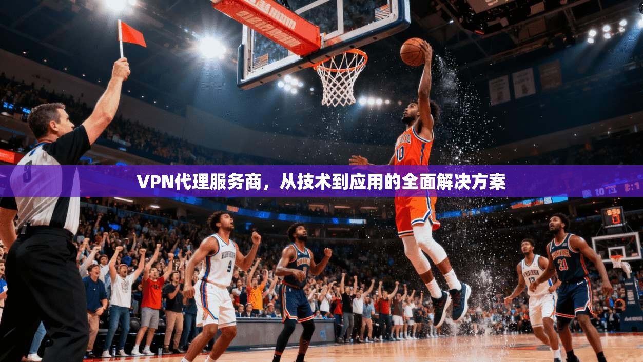 VPN代理服务商，从技术到应用的全面解决方案
