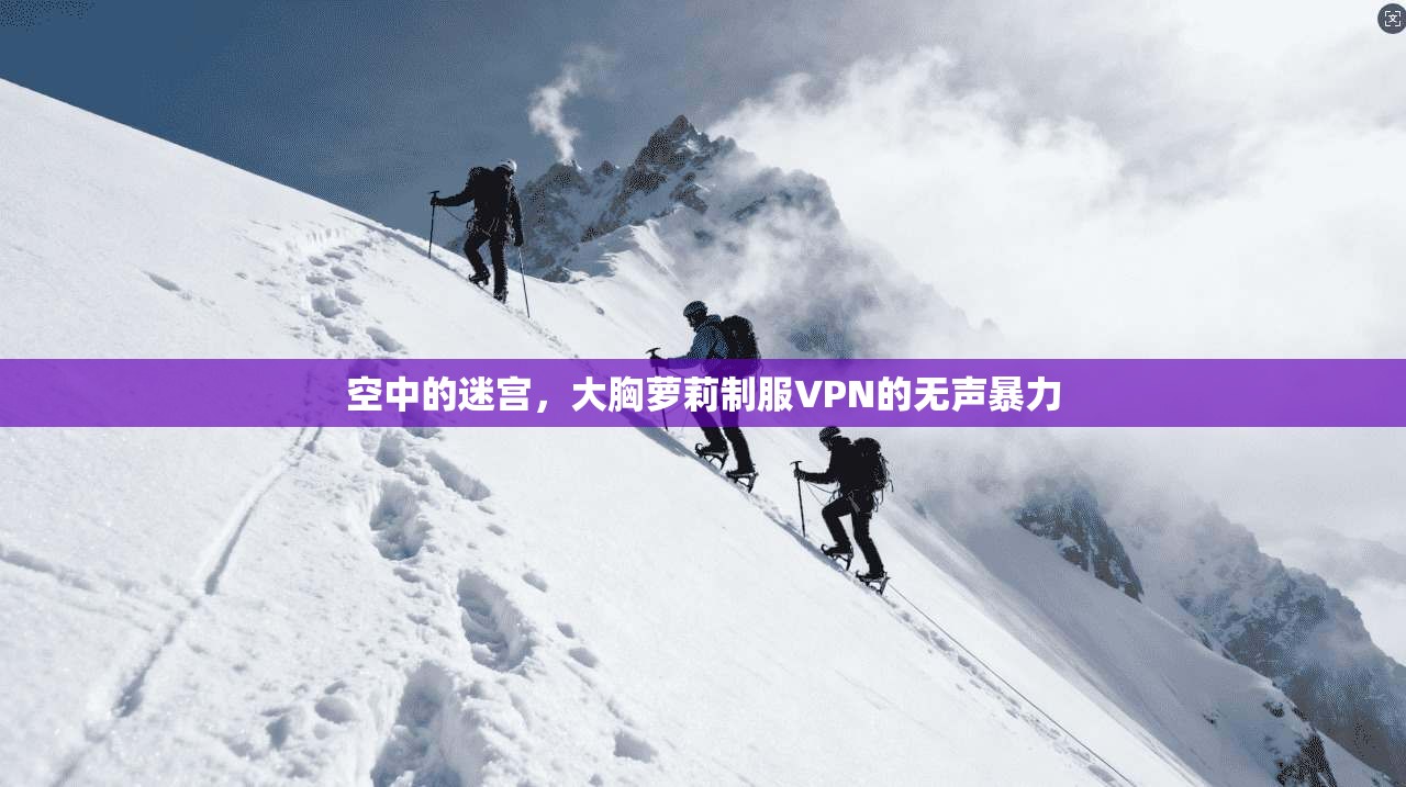 空中的迷宫，大胸萝莉制服VPN的无声暴力