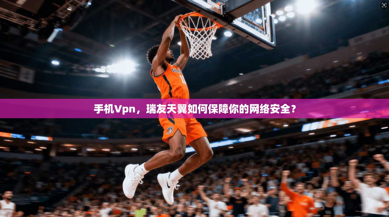 手机Vpn，瑞友天翼如何保障你的网络安全？