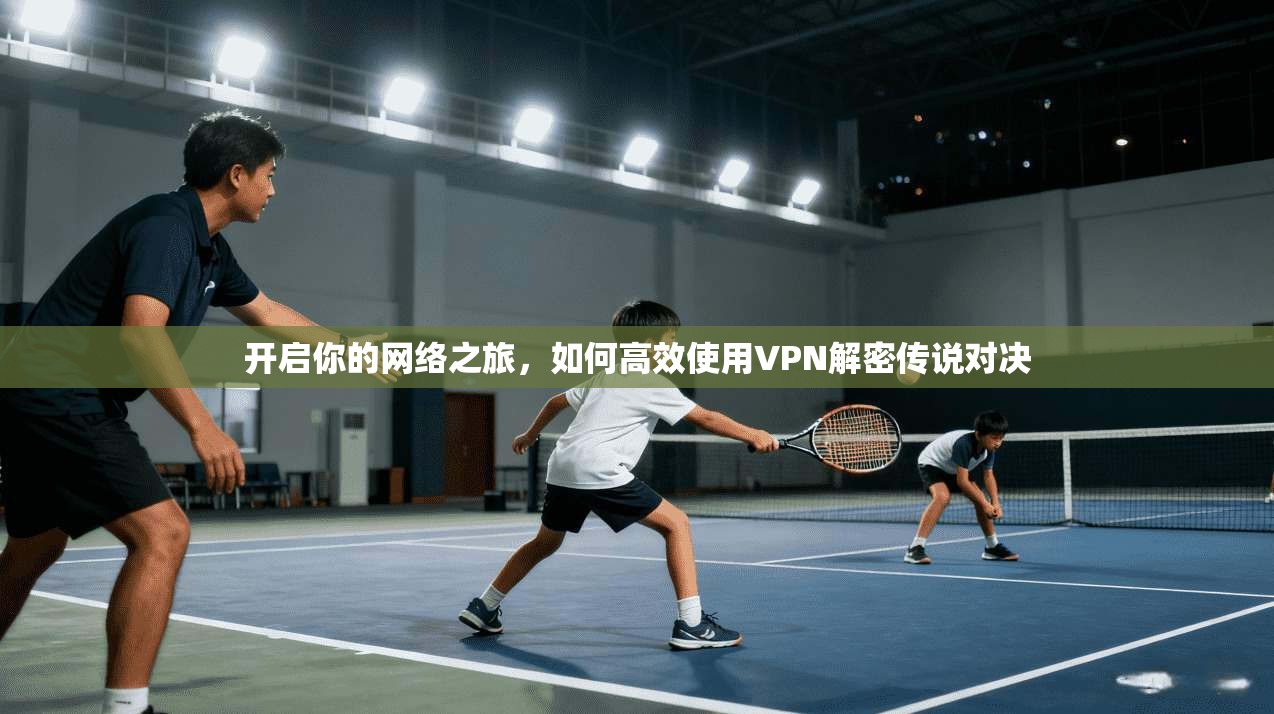 开启你的网络之旅，如何高效使用VPN解密传说对决