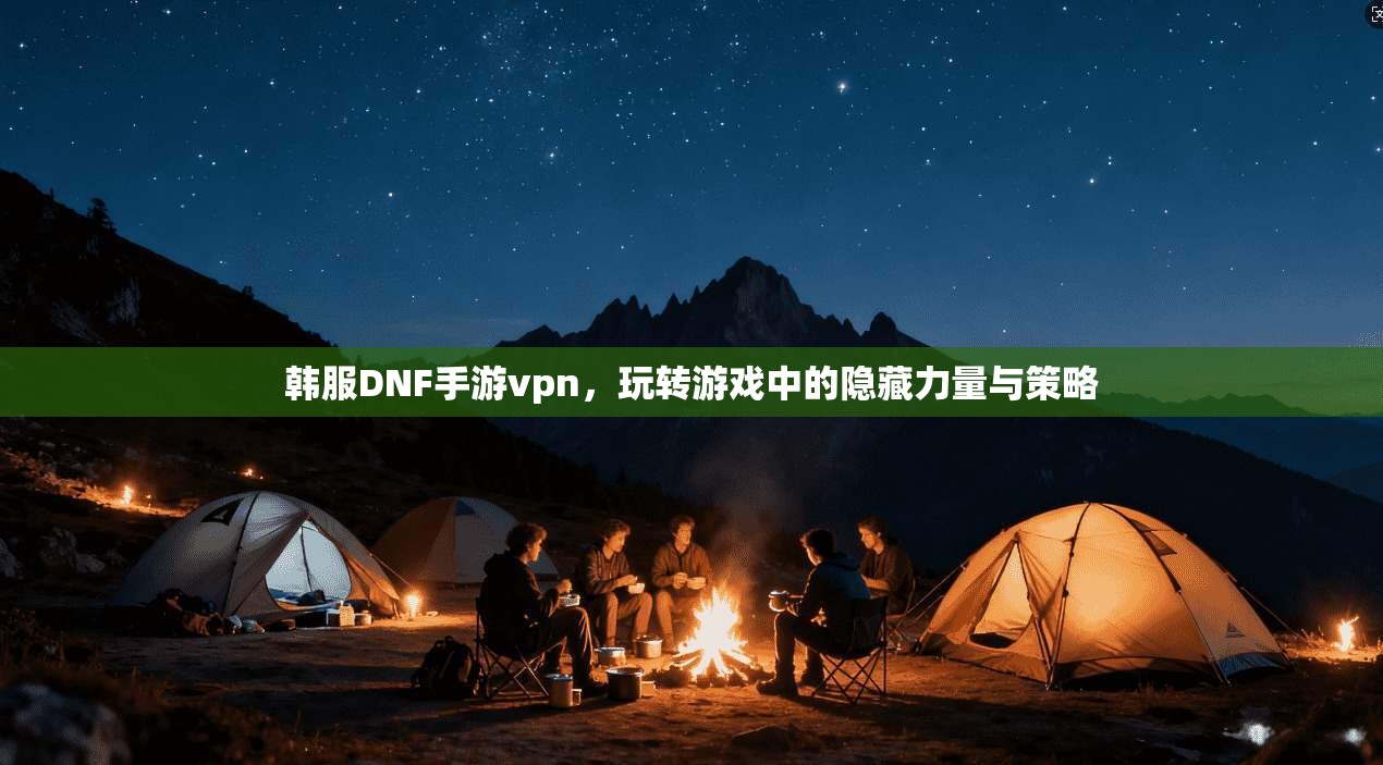 韩服DNF手游vpn，玩转游戏中的隐藏力量与策略