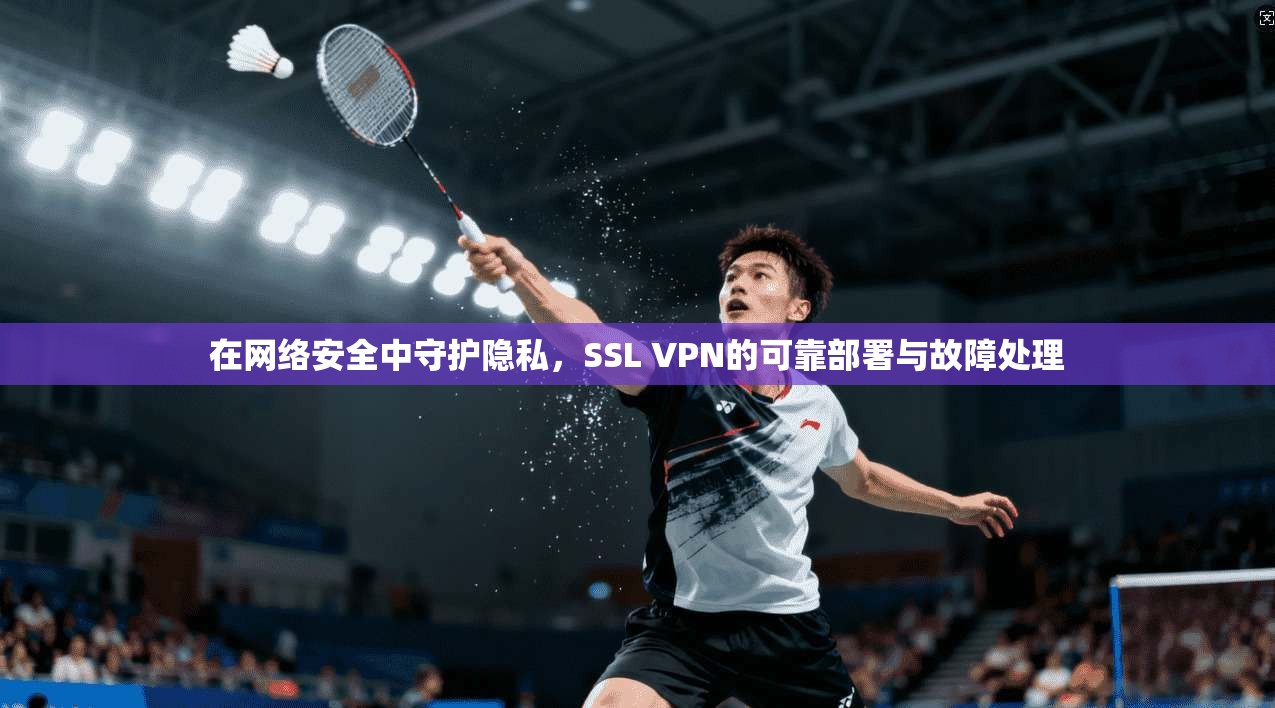在网络安全中守护隐私，SSL VPN的可靠部署与故障处理